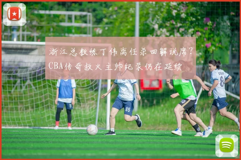 浙江总教练丁伟离任杀回解说席？CBA传奇救火主帅纪录仍在延续