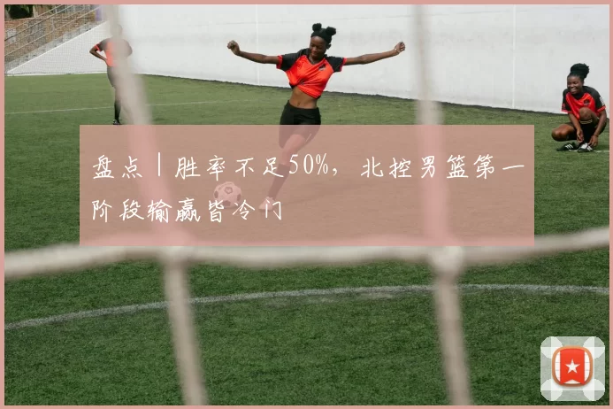 盘点｜胜率不足50%，北控男篮第一阶段输赢皆冷门